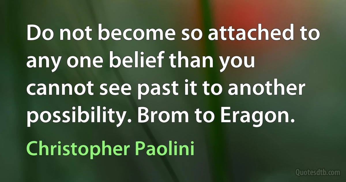 Do not become so attached to any one belief than you cannot see past it to another possibility. Brom to Eragon. (Christopher Paolini)