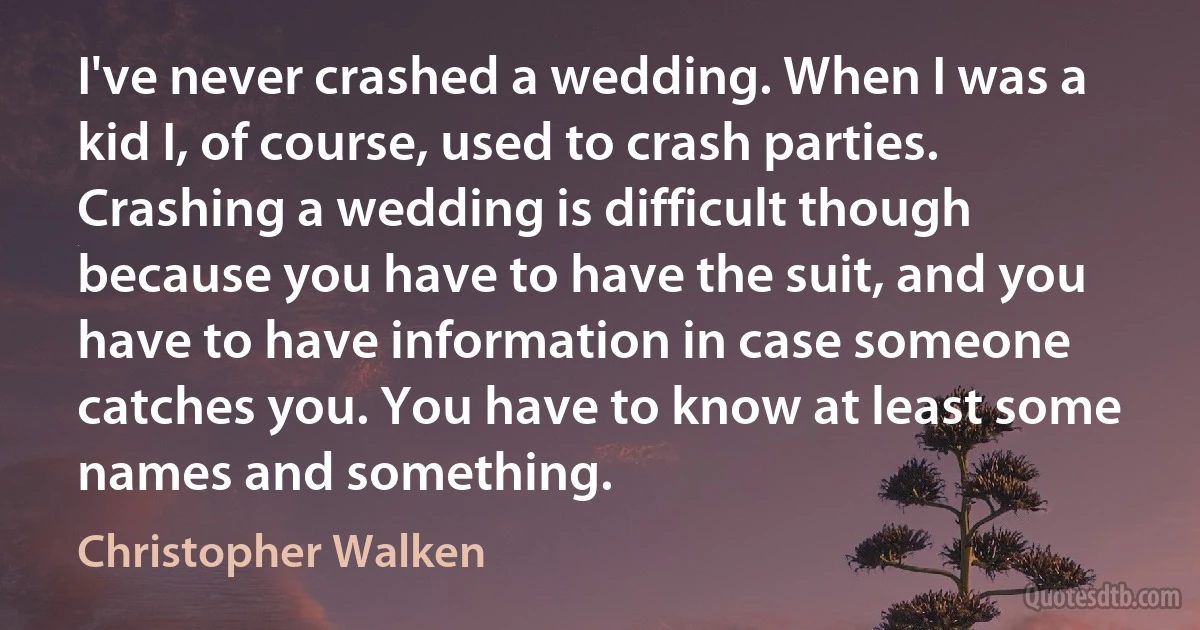 I've never crashed a wedding. When I was a kid I, of course, used to crash parties. Crashing a wedding is difficult though because you have to have the suit, and you have to have information in case someone catches you. You have to know at least some names and something. (Christopher Walken)