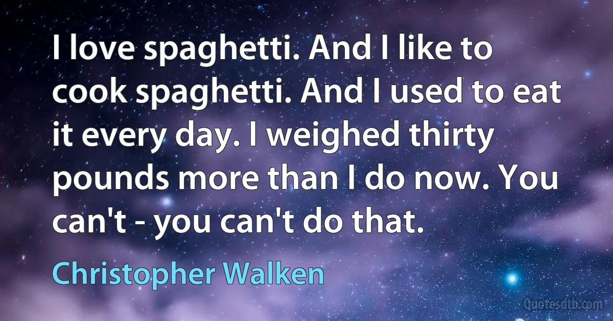 I love spaghetti. And I like to cook spaghetti. And I used to eat it every day. I weighed thirty pounds more than I do now. You can't - you can't do that. (Christopher Walken)