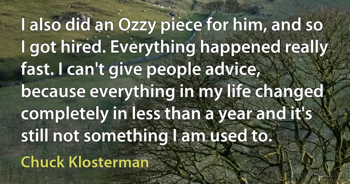 I also did an Ozzy piece for him, and so I got hired. Everything happened really fast. I can't give people advice, because everything in my life changed completely in less than a year and it's still not something I am used to. (Chuck Klosterman)