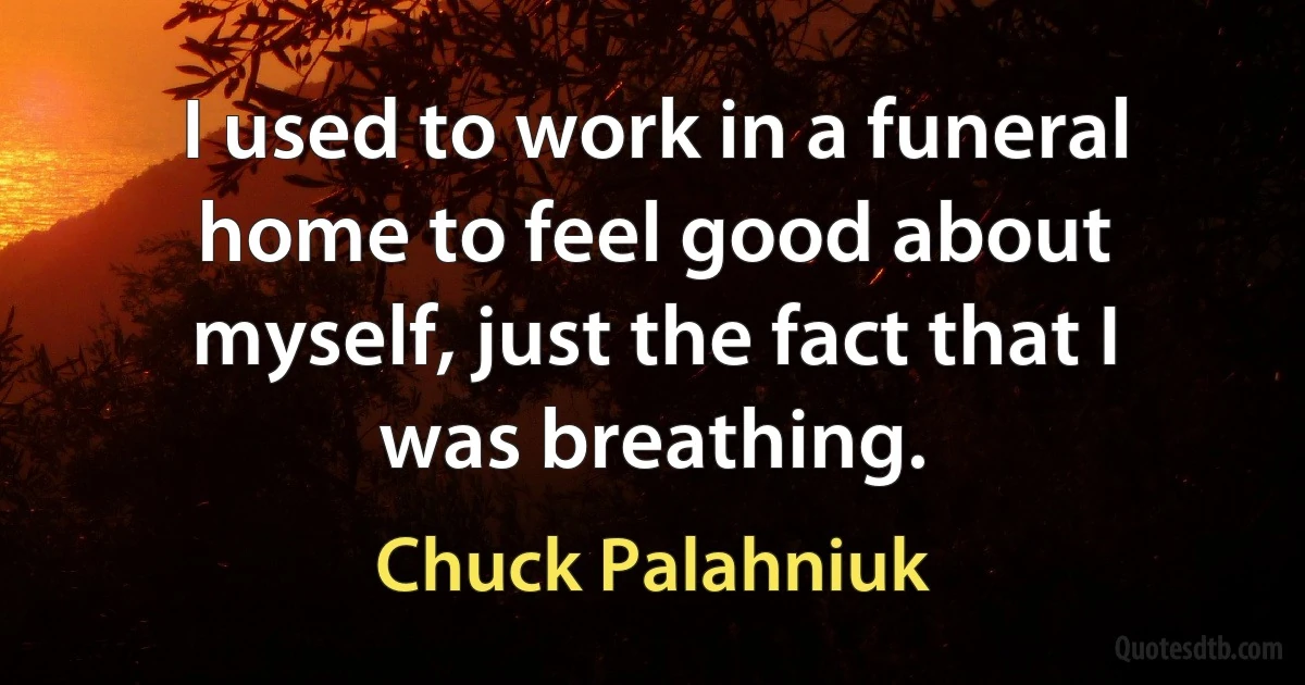 I used to work in a funeral home to feel good about myself, just the fact that I was breathing. (Chuck Palahniuk)