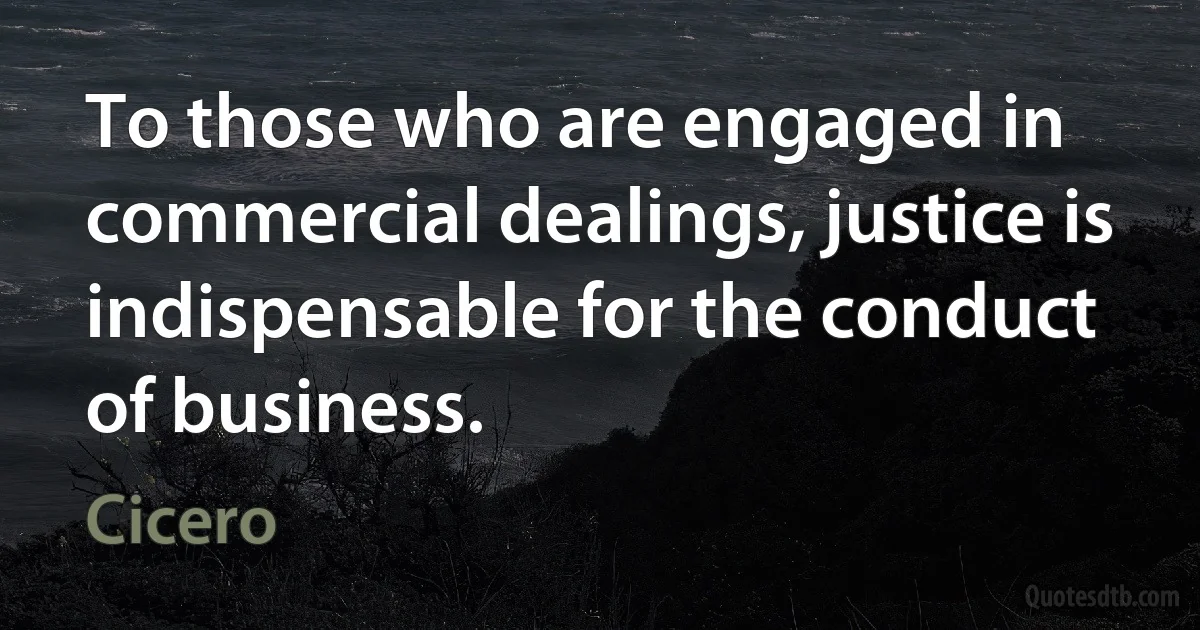 To those who are engaged in commercial dealings, justice is indispensable for the conduct of business. (Cicero)