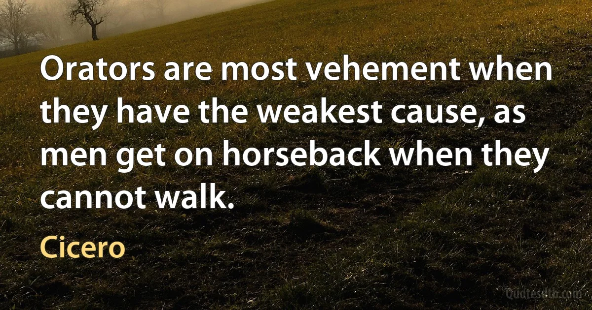 Orators are most vehement when they have the weakest cause, as men get on horseback when they cannot walk. (Cicero)