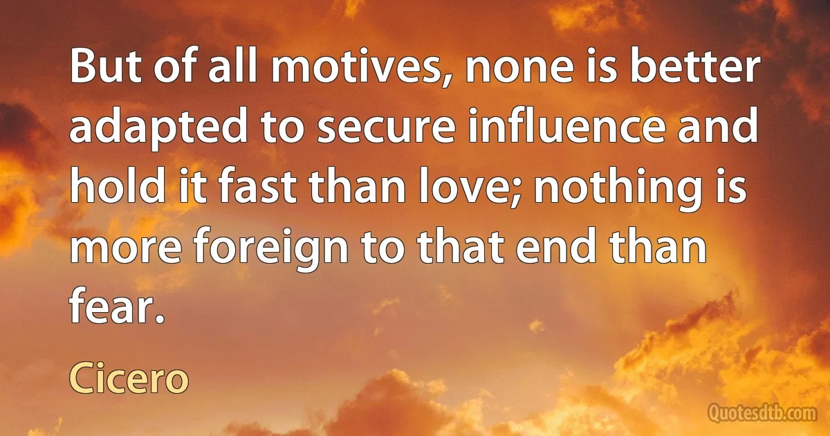 But of all motives, none is better adapted to secure influence and hold it fast than love; nothing is more foreign to that end than fear. (Cicero)