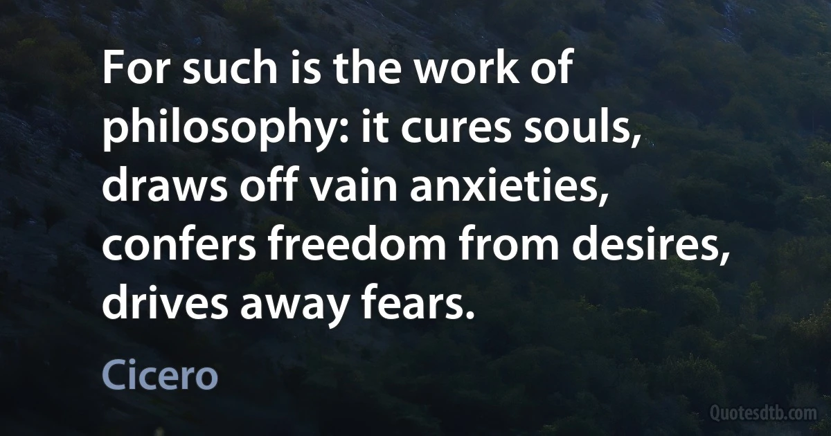 For such is the work of philosophy: it cures souls, draws off vain anxieties, confers freedom from desires, drives away fears. (Cicero)