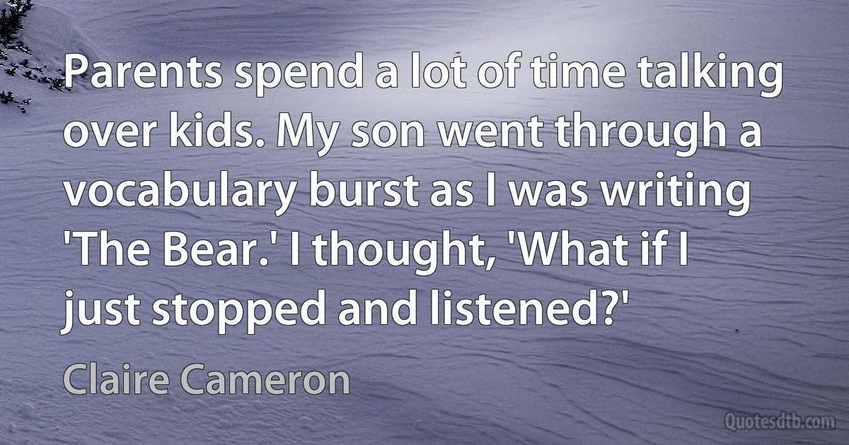 Parents spend a lot of time talking over kids. My son went through a vocabulary burst as I was writing 'The Bear.' I thought, 'What if I just stopped and listened?' (Claire Cameron)