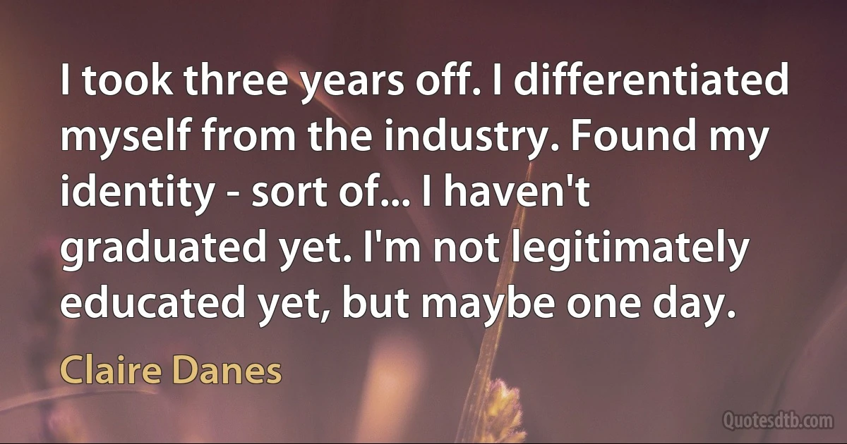 I took three years off. I differentiated myself from the industry. Found my identity - sort of... I haven't graduated yet. I'm not legitimately educated yet, but maybe one day. (Claire Danes)