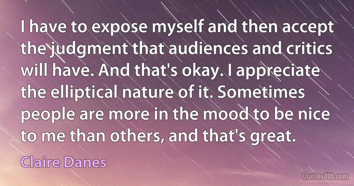 I have to expose myself and then accept the judgment that audiences and critics will have. And that's okay. I appreciate the elliptical nature of it. Sometimes people are more in the mood to be nice to me than others, and that's great. (Claire Danes)