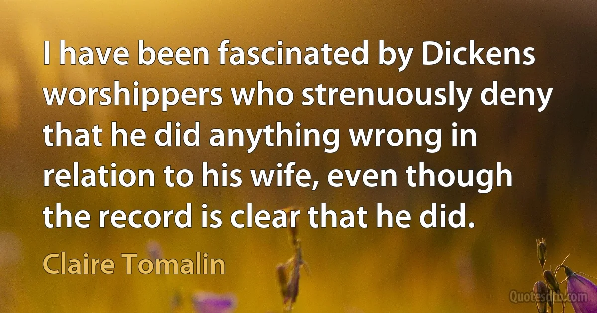 I have been fascinated by Dickens worshippers who strenuously deny that he did anything wrong in relation to his wife, even though the record is clear that he did. (Claire Tomalin)