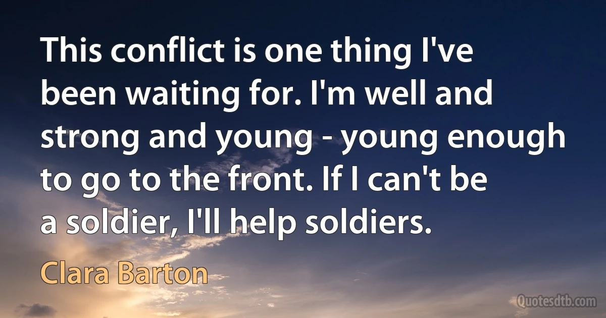 This conflict is one thing I've been waiting for. I'm well and strong and young - young enough to go to the front. If I can't be a soldier, I'll help soldiers. (Clara Barton)