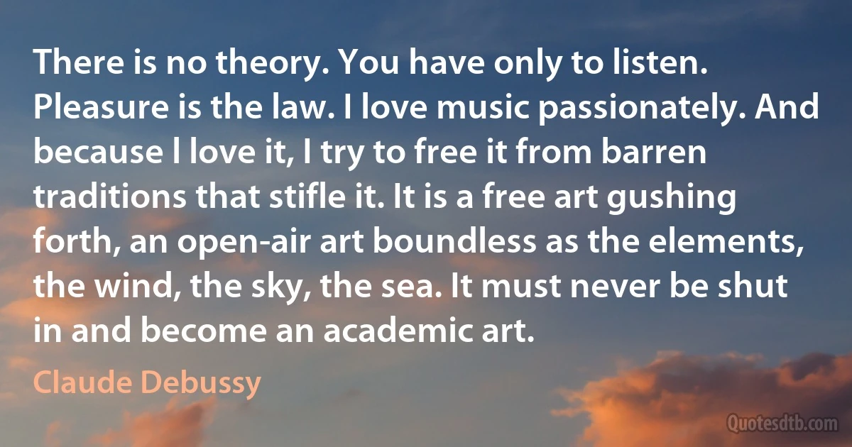 There is no theory. You have only to listen. Pleasure is the law. I love music passionately. And because l love it, I try to free it from barren traditions that stifle it. It is a free art gushing forth, an open-air art boundless as the elements, the wind, the sky, the sea. It must never be shut in and become an academic art. (Claude Debussy)