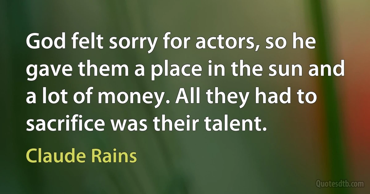 God felt sorry for actors, so he gave them a place in the sun and a lot of money. All they had to sacrifice was their talent. (Claude Rains)