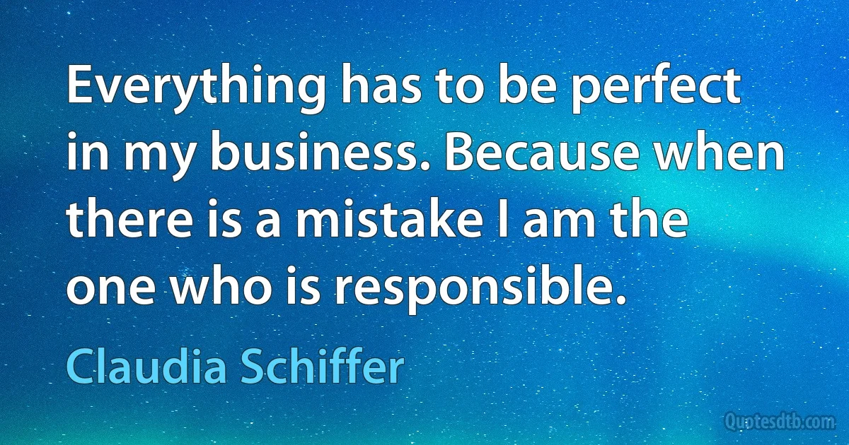 Everything has to be perfect in my business. Because when there is a mistake I am the one who is responsible. (Claudia Schiffer)