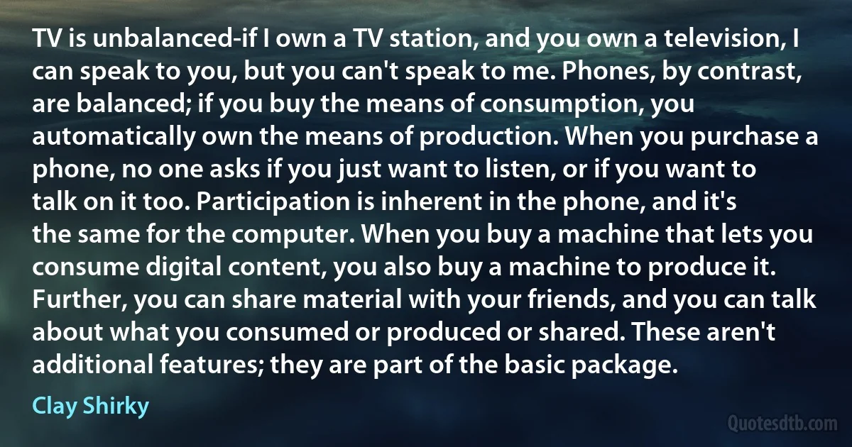 TV is unbalanced-if I own a TV station, and you own a television, I can speak to you, but you can't speak to me. Phones, by contrast, are balanced; if you buy the means of consumption, you automatically own the means of production. When you purchase a phone, no one asks if you just want to listen, or if you want to talk on it too. Participation is inherent in the phone, and it's the same for the computer. When you buy a machine that lets you consume digital content, you also buy a machine to produce it. Further, you can share material with your friends, and you can talk about what you consumed or produced or shared. These aren't additional features; they are part of the basic package. (Clay Shirky)