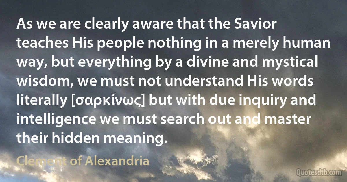 As we are clearly aware that the Savior teaches His people nothing in a merely human way, but everything by a divine and mystical wisdom, we must not understand His words literally [σαρκίνως] but with due inquiry and intelligence we must search out and master their hidden meaning. (Clement of Alexandria)