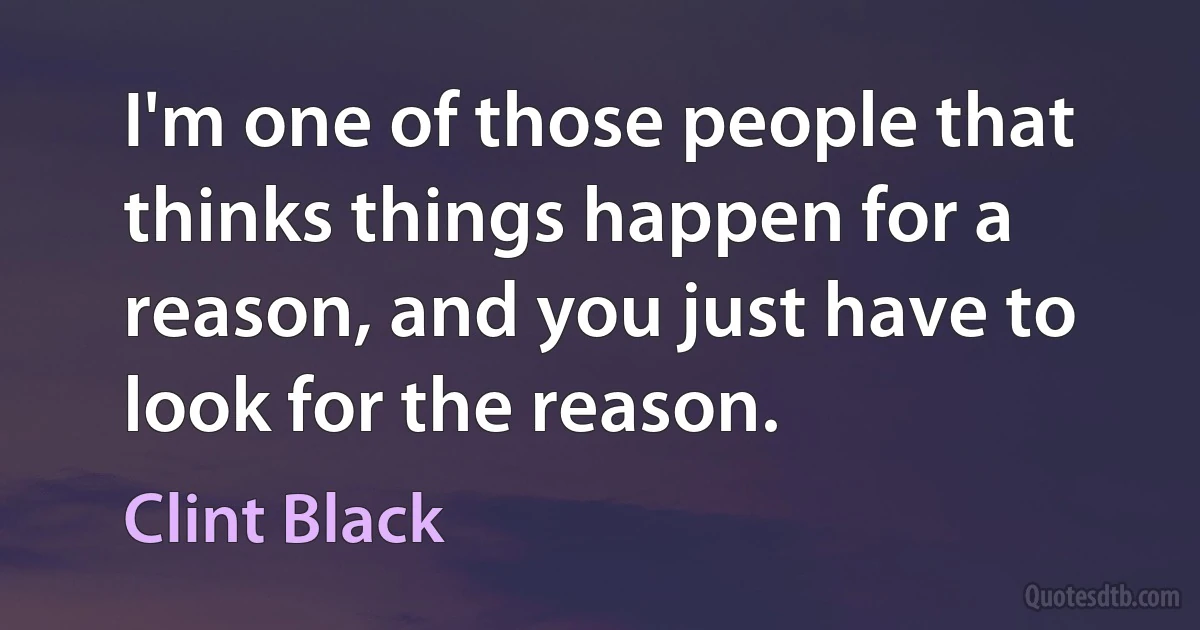 I'm one of those people that thinks things happen for a reason, and you just have to look for the reason. (Clint Black)