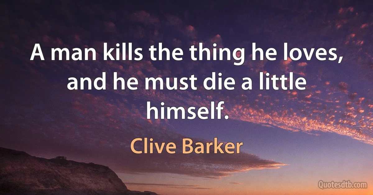 A man kills the thing he loves, and he must die a little himself. (Clive Barker)