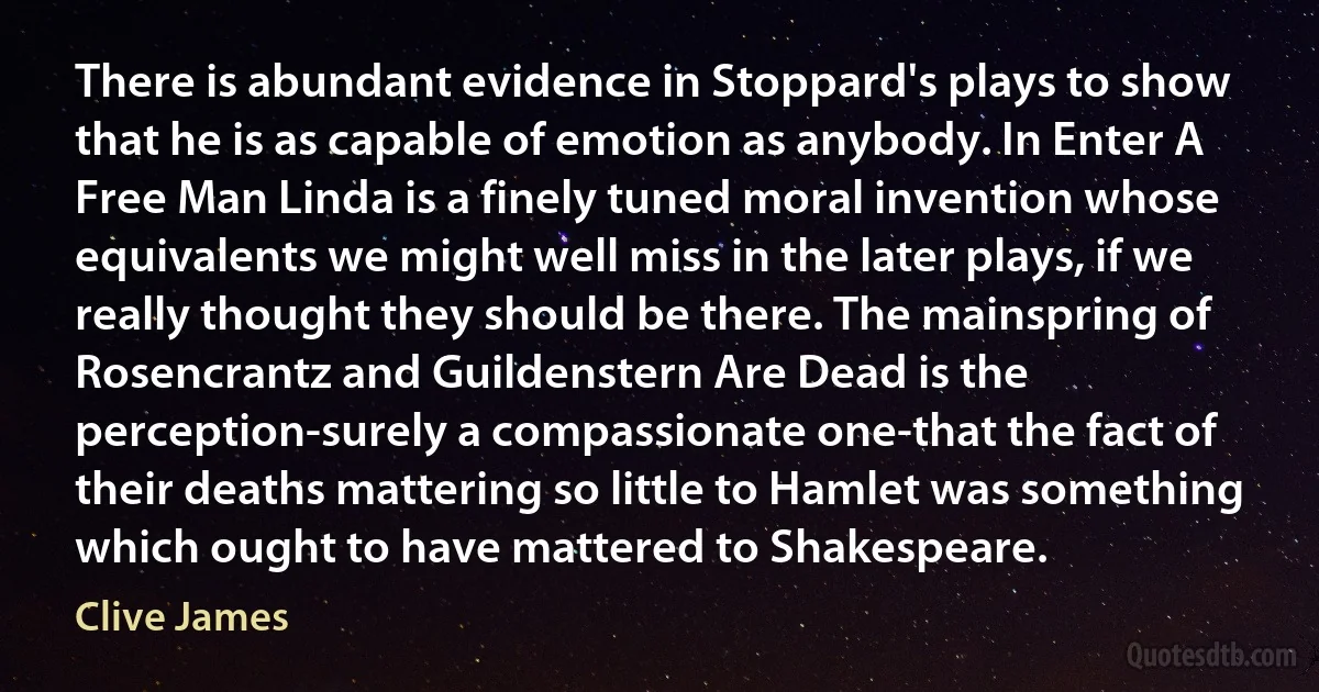 There is abundant evidence in Stoppard's plays to show that he is as capable of emotion as anybody. In Enter A Free Man Linda is a finely tuned moral invention whose equivalents we might well miss in the later plays, if we really thought they should be there. The mainspring of Rosencrantz and Guildenstern Are Dead is the perception-surely a compassionate one-that the fact of their deaths mattering so little to Hamlet was something which ought to have mattered to Shakespeare. (Clive James)