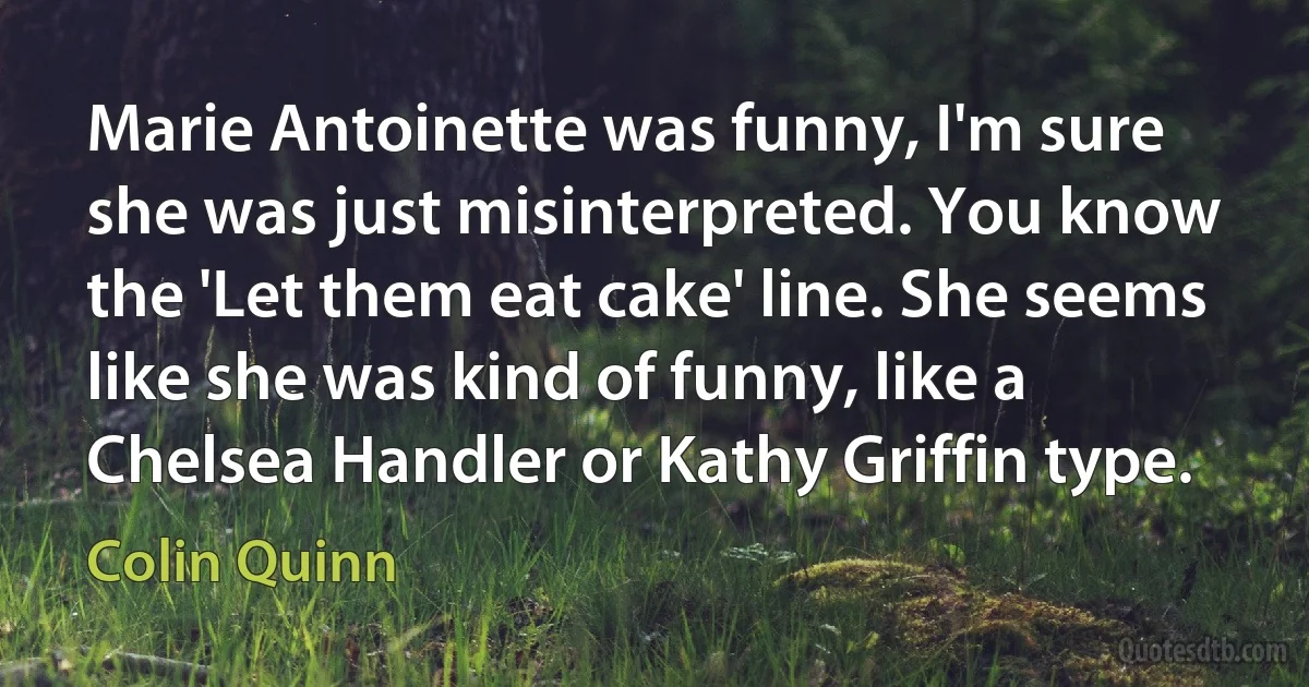 Marie Antoinette was funny, I'm sure she was just misinterpreted. You know the 'Let them eat cake' line. She seems like she was kind of funny, like a Chelsea Handler or Kathy Griffin type. (Colin Quinn)