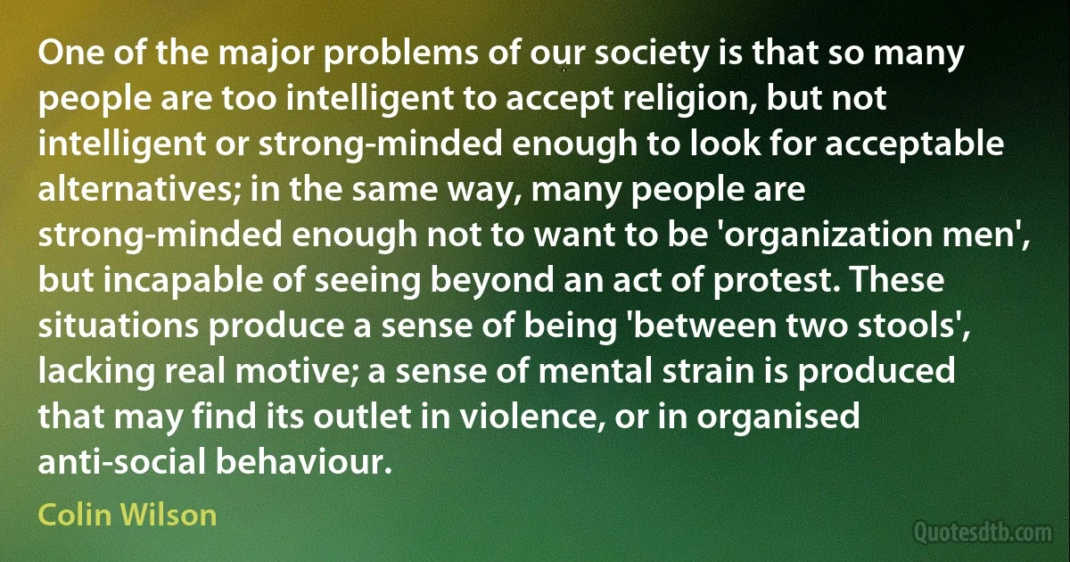 One of the major problems of our society is that so many people are too intelligent to accept religion, but not intelligent or strong-minded enough to look for acceptable alternatives; in the same way, many people are strong-minded enough not to want to be 'organization men', but incapable of seeing beyond an act of protest. These situations produce a sense of being 'between two stools', lacking real motive; a sense of mental strain is produced that may find its outlet in violence, or in organised anti-social behaviour. (Colin Wilson)