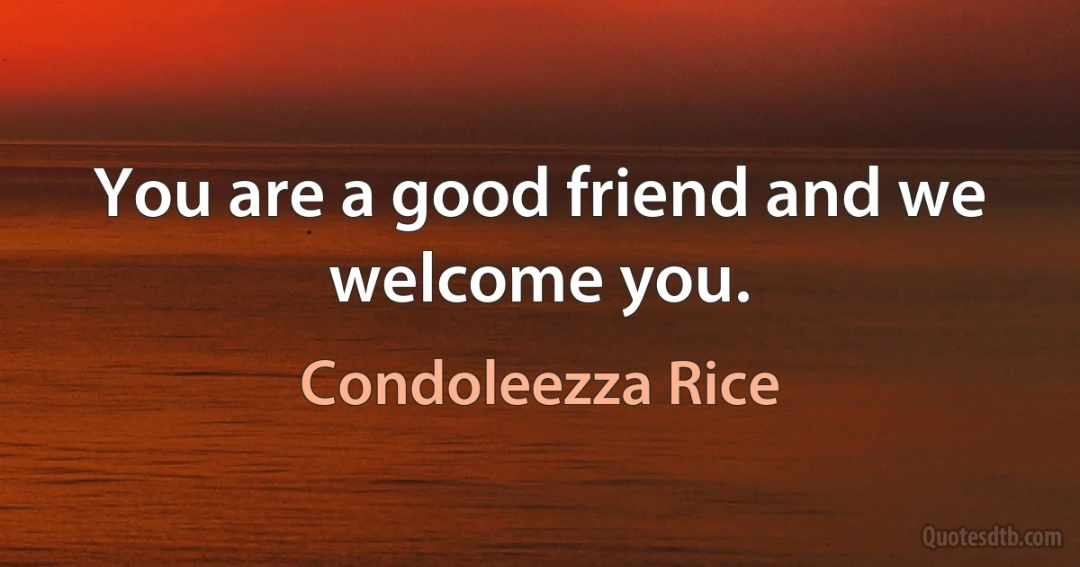 You are a good friend and we welcome you. (Condoleezza Rice)