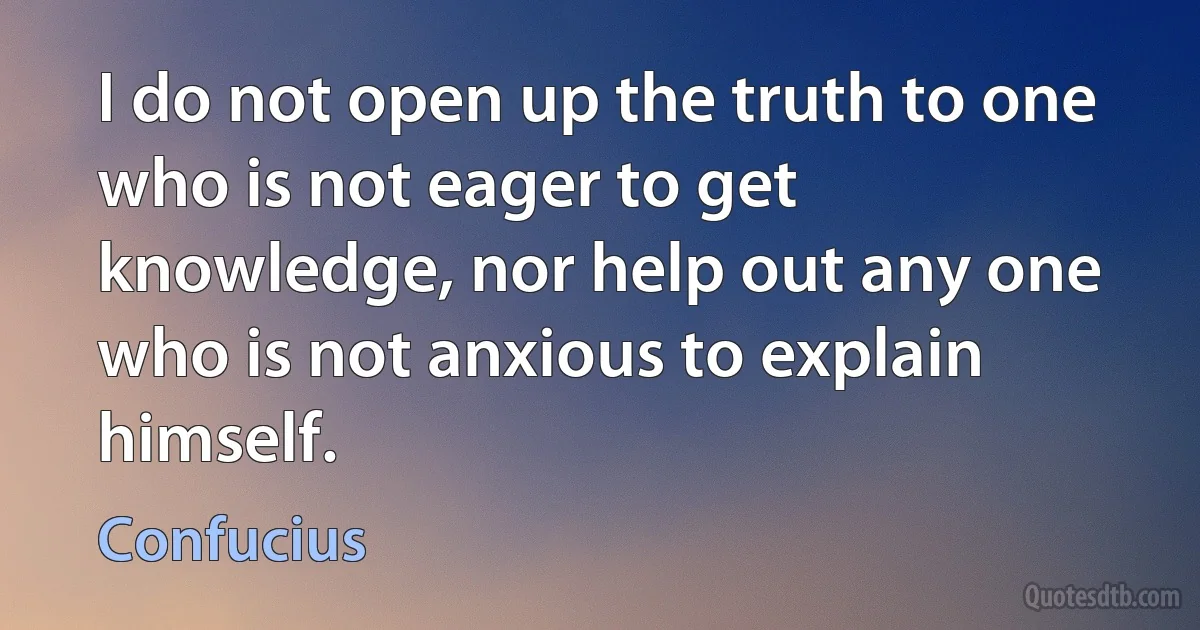 I do not open up the truth to one who is not eager to get knowledge, nor help out any one who is not anxious to explain himself. (Confucius)