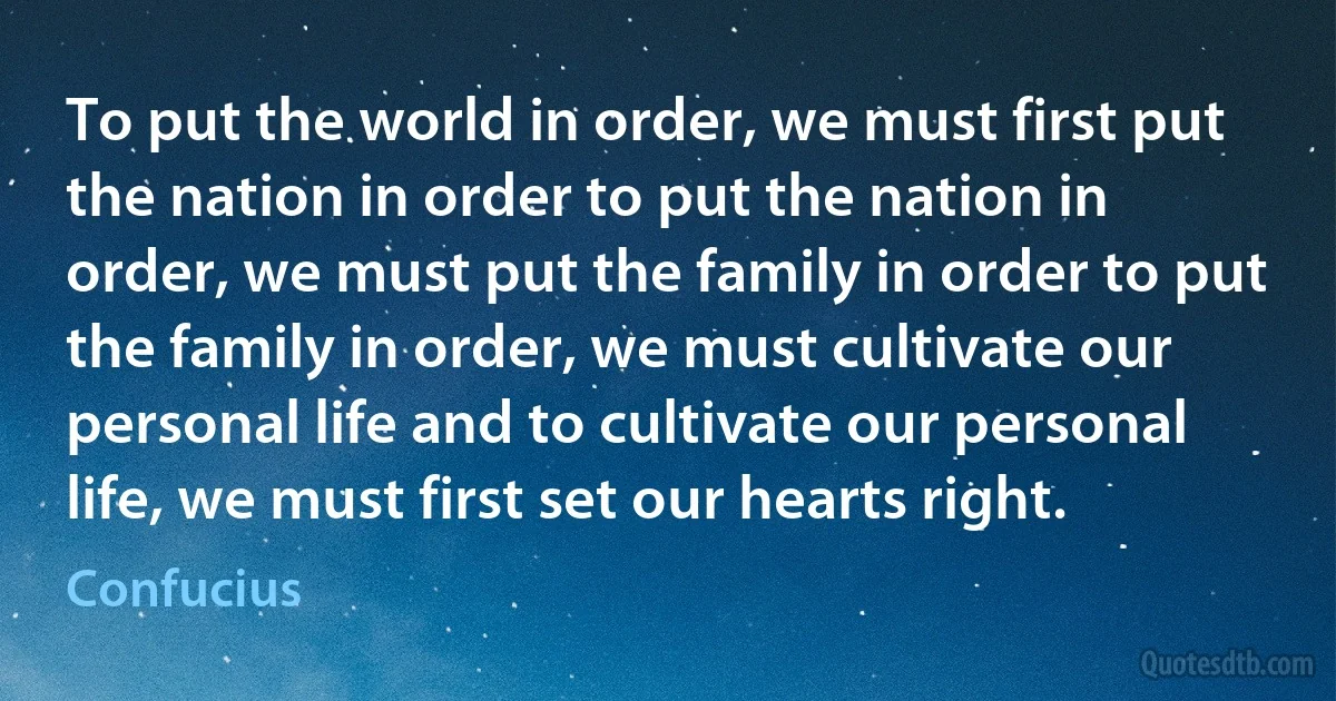 To put the world in order, we must first put the nation in order to put the nation in order, we must put the family in order to put the family in order, we must cultivate our personal life and to cultivate our personal life, we must first set our hearts right. (Confucius)