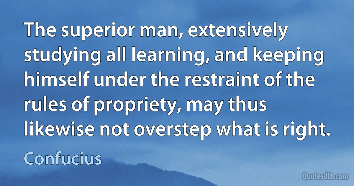 The superior man, extensively studying all learning, and keeping himself under the restraint of the rules of propriety, may thus likewise not overstep what is right. (Confucius)