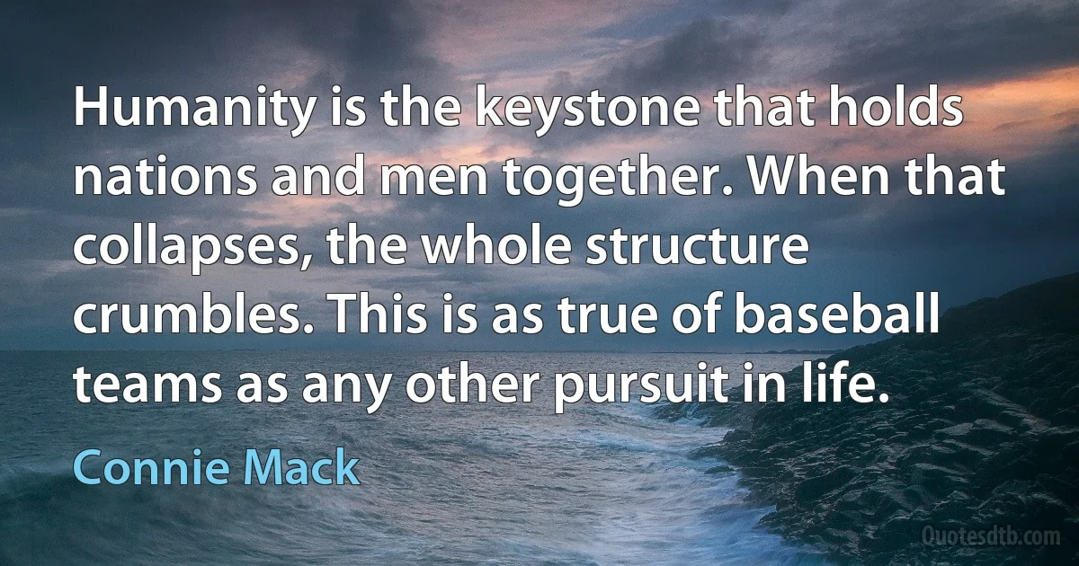 Humanity is the keystone that holds nations and men together. When that collapses, the whole structure crumbles. This is as true of baseball teams as any other pursuit in life. (Connie Mack)