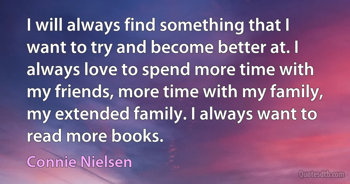 I will always find something that I want to try and become better at. I always love to spend more time with my friends, more time with my family, my extended family. I always want to read more books. (Connie Nielsen)