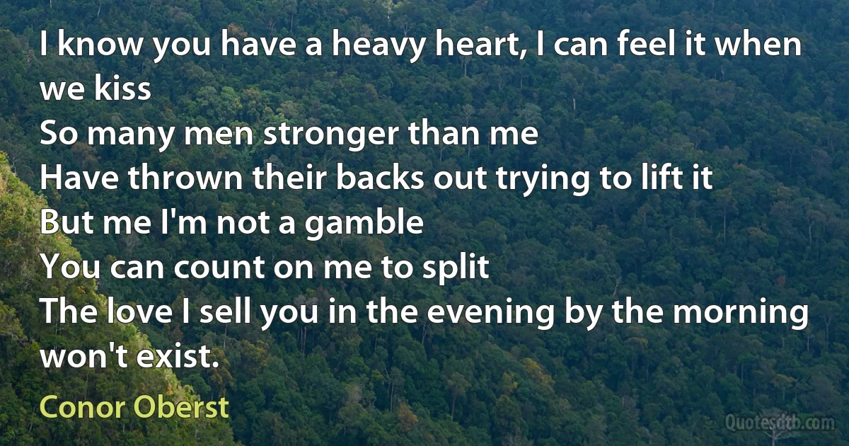 I know you have a heavy heart, I can feel it when we kiss
So many men stronger than me
Have thrown their backs out trying to lift it
But me I'm not a gamble
You can count on me to split
The love I sell you in the evening by the morning won't exist. (Conor Oberst)