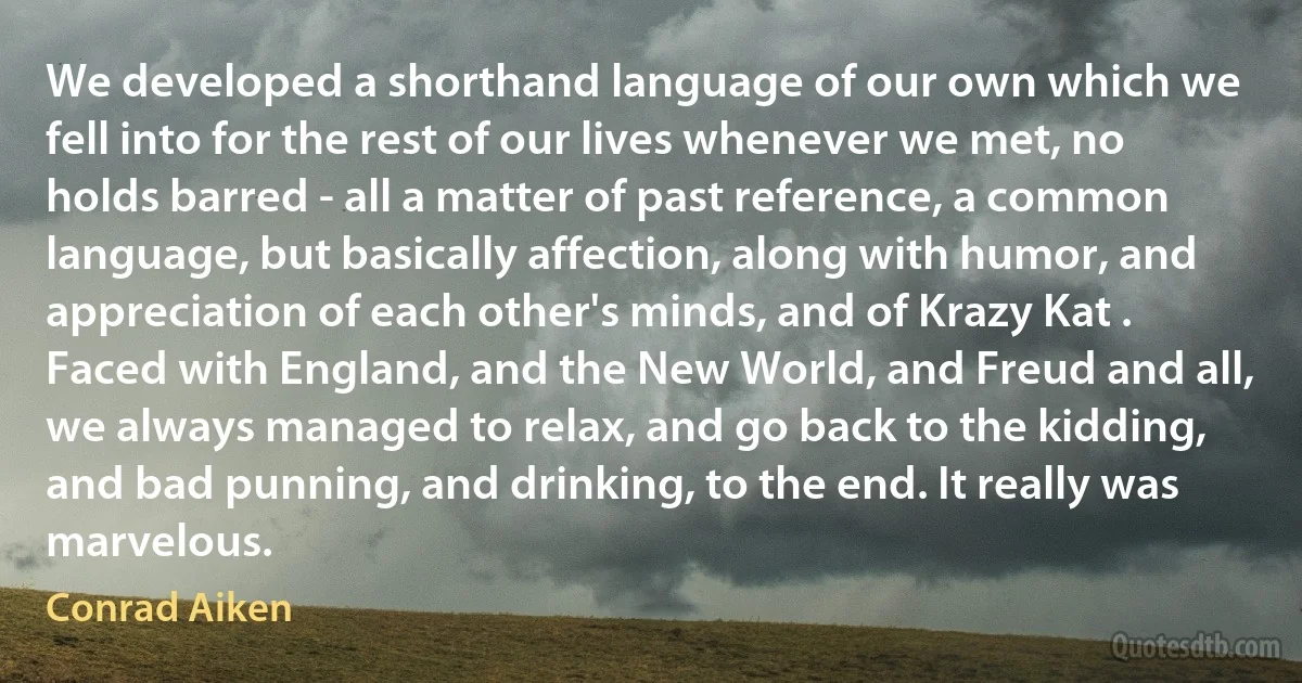 We developed a shorthand language of our own which we fell into for the rest of our lives whenever we met, no holds barred - all a matter of past reference, a common language, but basically affection, along with humor, and appreciation of each other's minds, and of Krazy Kat . Faced with England, and the New World, and Freud and all, we always managed to relax, and go back to the kidding, and bad punning, and drinking, to the end. It really was marvelous. (Conrad Aiken)