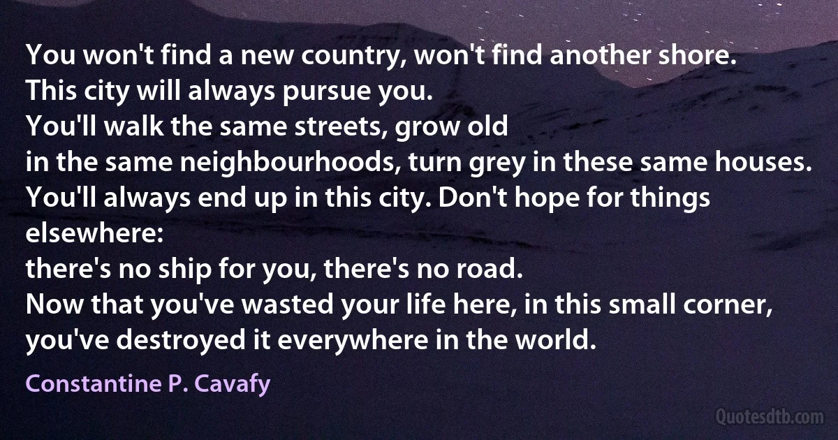 You won't find a new country, won't find another shore.
This city will always pursue you.
You'll walk the same streets, grow old
in the same neighbourhoods, turn grey in these same houses.
You'll always end up in this city. Don't hope for things elsewhere:
there's no ship for you, there's no road.
Now that you've wasted your life here, in this small corner,
you've destroyed it everywhere in the world. (Constantine P. Cavafy)