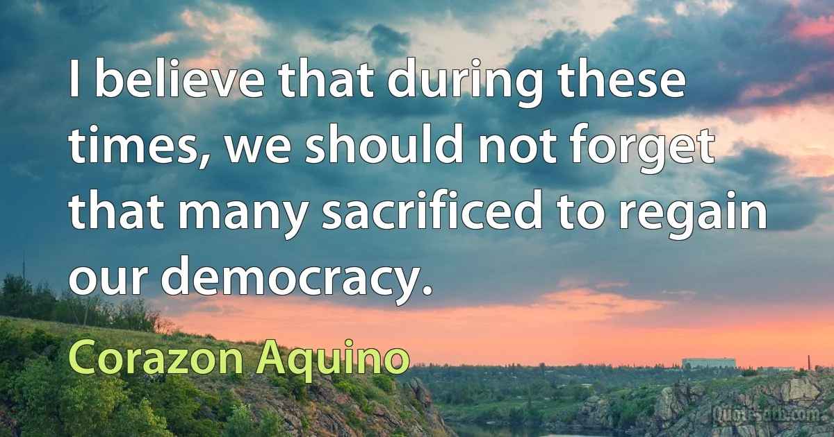 I believe that during these times, we should not forget that many sacrificed to regain our democracy. (Corazon Aquino)