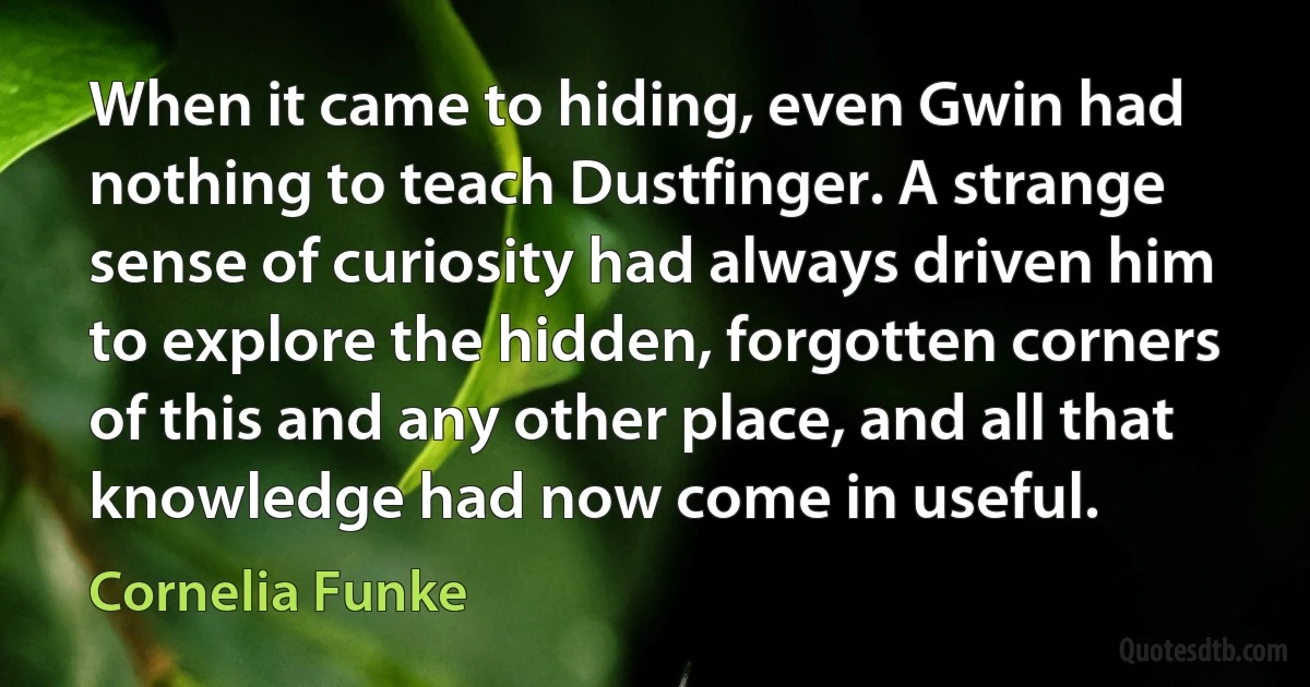 When it came to hiding, even Gwin had nothing to teach Dustfinger. A strange sense of curiosity had always driven him to explore the hidden, forgotten corners of this and any other place, and all that knowledge had now come in useful. (Cornelia Funke)