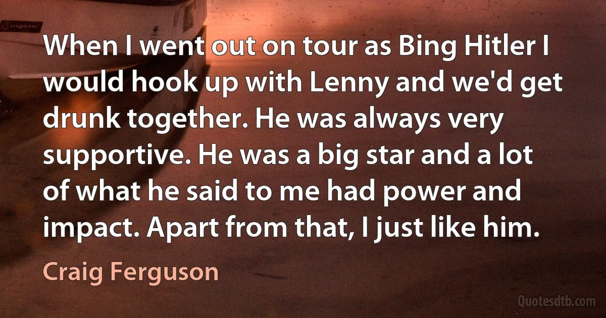 When I went out on tour as Bing Hitler I would hook up with Lenny and we'd get drunk together. He was always very supportive. He was a big star and a lot of what he said to me had power and impact. Apart from that, I just like him. (Craig Ferguson)