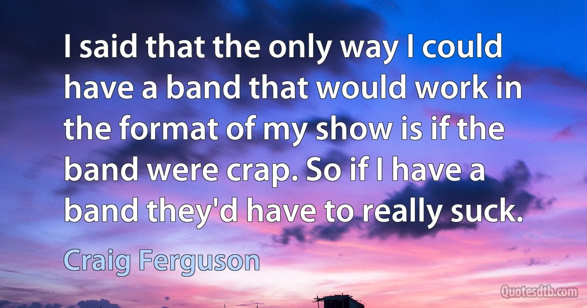 I said that the only way I could have a band that would work in the format of my show is if the band were crap. So if I have a band they'd have to really suck. (Craig Ferguson)