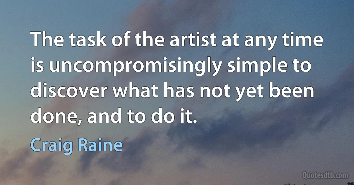 The task of the artist at any time is uncompromisingly simple to discover what has not yet been done, and to do it. (Craig Raine)