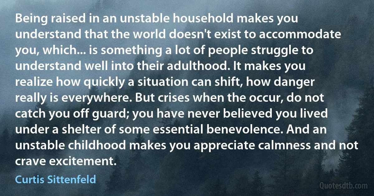 Being raised in an unstable household makes you understand that the world doesn't exist to accommodate you, which... is something a lot of people struggle to understand well into their adulthood. It makes you realize how quickly a situation can shift, how danger really is everywhere. But crises when the occur, do not catch you off guard; you have never believed you lived under a shelter of some essential benevolence. And an unstable childhood makes you appreciate calmness and not crave excitement. (Curtis Sittenfeld)