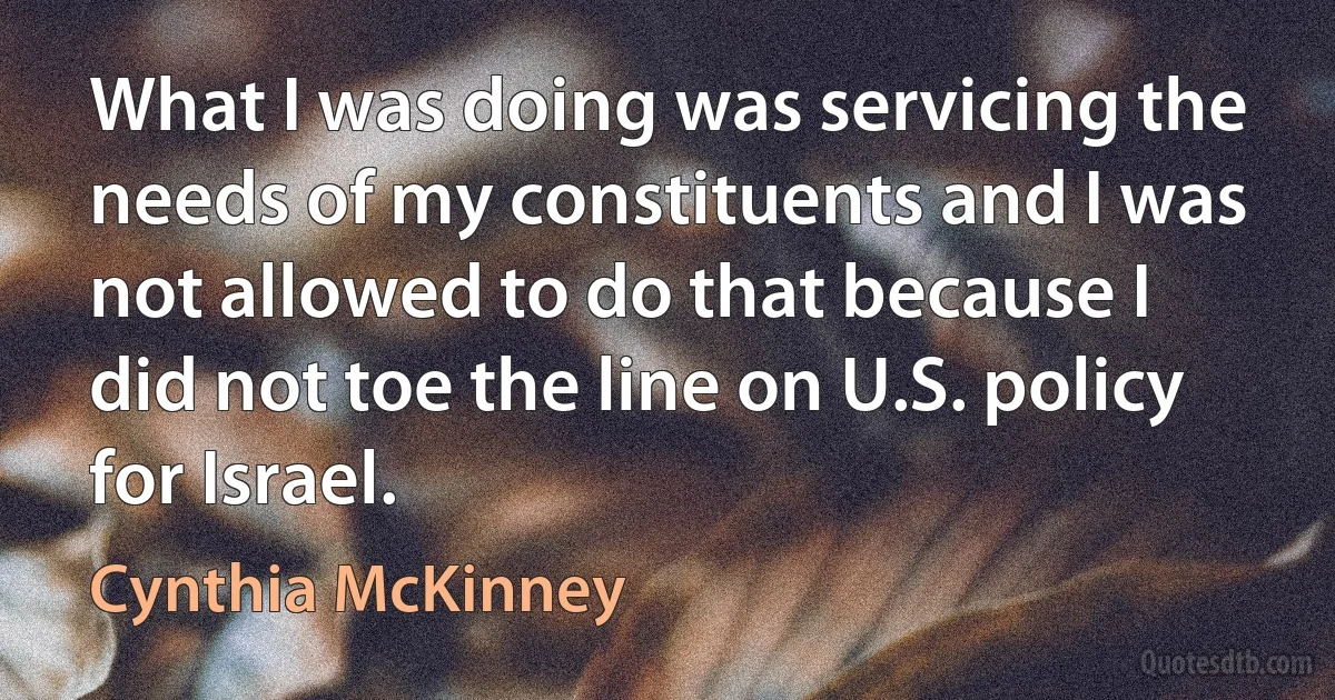 What I was doing was servicing the needs of my constituents and I was not allowed to do that because I did not toe the line on U.S. policy for Israel. (Cynthia McKinney)