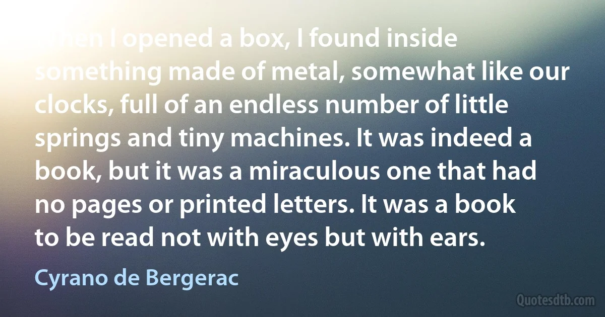 When I opened a box, I found inside something made of metal, somewhat like our clocks, full of an endless number of little springs and tiny machines. It was indeed a book, but it was a miraculous one that had no pages or printed letters. It was a book to be read not with eyes but with ears. (Cyrano de Bergerac)