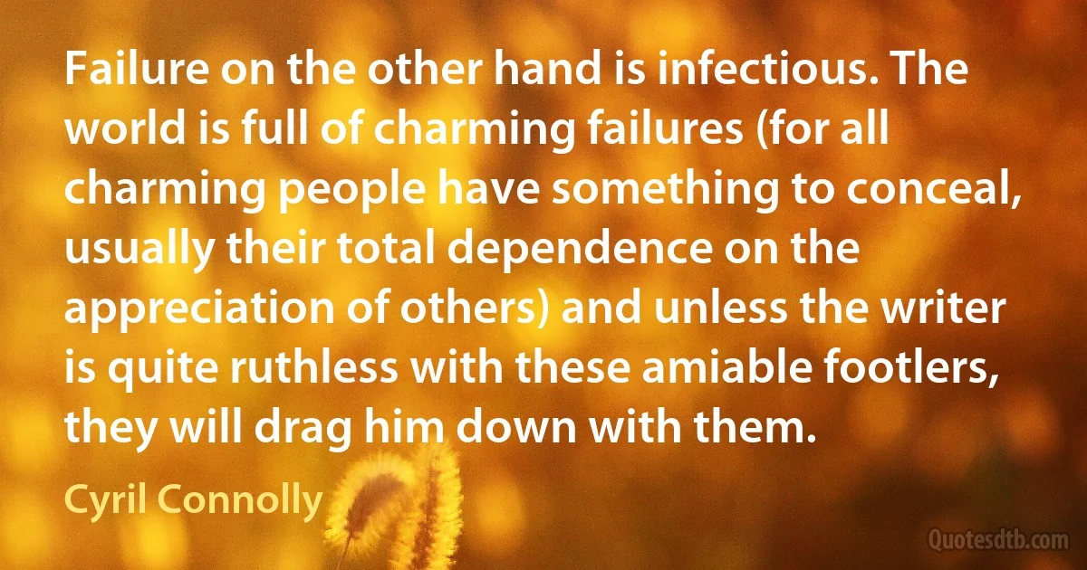 Failure on the other hand is infectious. The world is full of charming failures (for all charming people have something to conceal, usually their total dependence on the appreciation of others) and unless the writer is quite ruthless with these amiable footlers, they will drag him down with them. (Cyril Connolly)