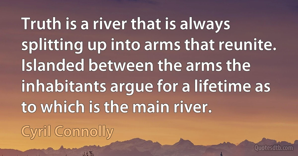 Truth is a river that is always splitting up into arms that reunite. Islanded between the arms the inhabitants argue for a lifetime as to which is the main river. (Cyril Connolly)