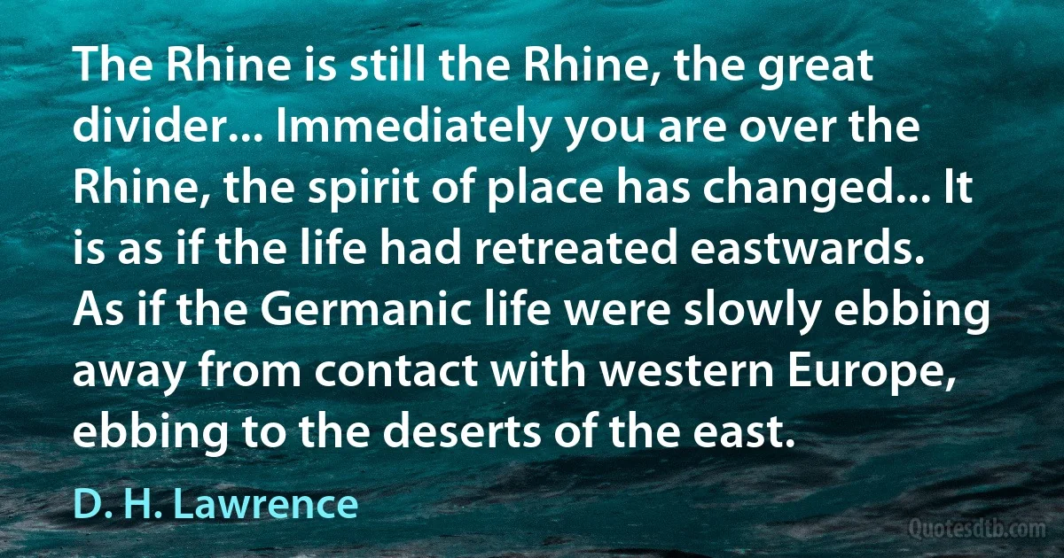 The Rhine is still the Rhine, the great divider... Immediately you are over the Rhine, the spirit of place has changed... It is as if the life had retreated eastwards. As if the Germanic life were slowly ebbing away from contact with western Europe, ebbing to the deserts of the east. (D. H. Lawrence)