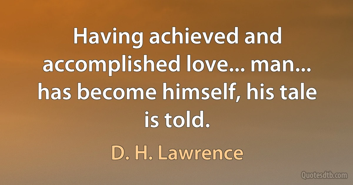 Having achieved and accomplished love... man... has become himself, his tale is told. (D. H. Lawrence)