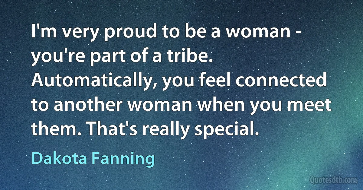 I'm very proud to be a woman - you're part of a tribe. Automatically, you feel connected to another woman when you meet them. That's really special. (Dakota Fanning)