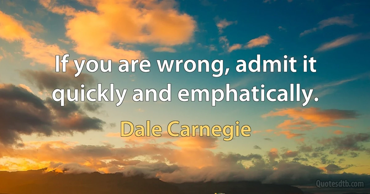 If you are wrong, admit it quickly and emphatically. (Dale Carnegie)