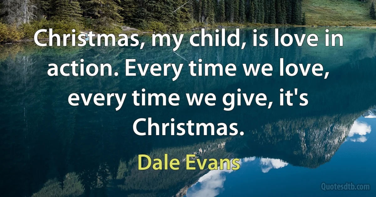 Christmas, my child, is love in action. Every time we love, every time we give, it's Christmas. (Dale Evans)