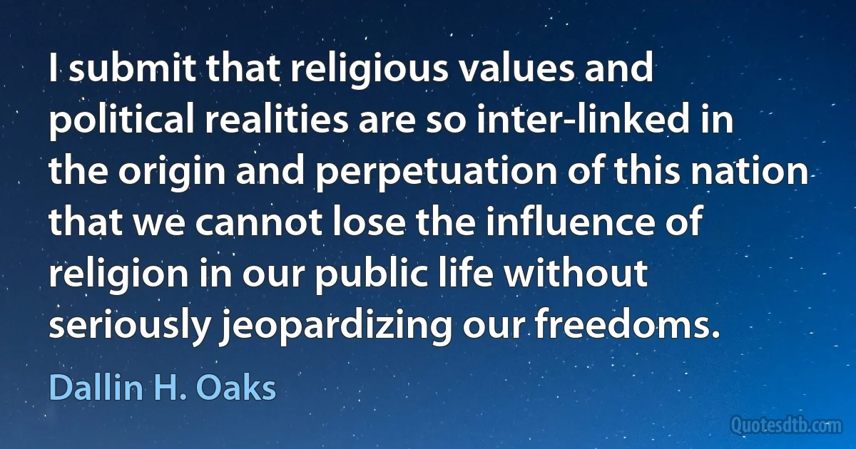 I submit that religious values and political realities are so inter-linked in the origin and perpetuation of this nation that we cannot lose the influence of religion in our public life without seriously jeopardizing our freedoms. (Dallin H. Oaks)