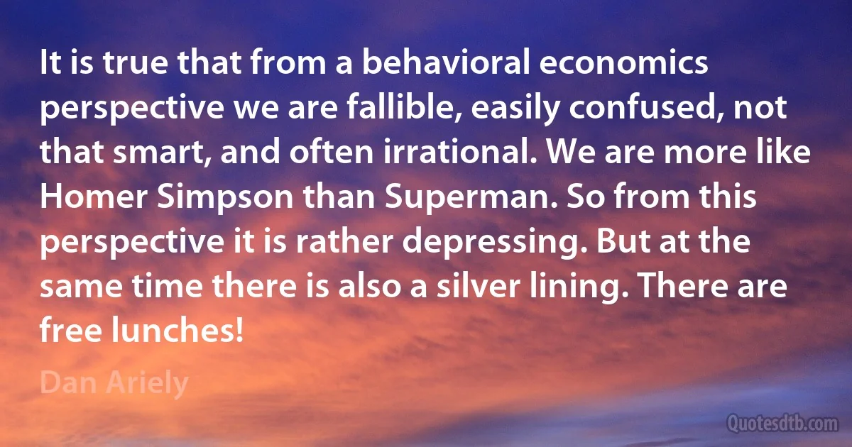 It is true that from a behavioral economics perspective we are fallible, easily confused, not that smart, and often irrational. We are more like Homer Simpson than Superman. So from this perspective it is rather depressing. But at the same time there is also a silver lining. There are free lunches! (Dan Ariely)